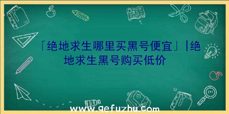 「绝地求生哪里买黑号便宜」|绝地求生黑号购买低价